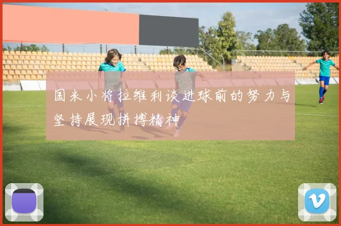 国米小将拉维利谈进球前的努力与坚持展现拼搏精神